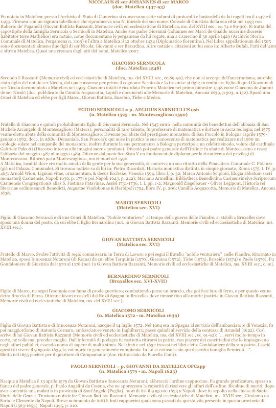 NICOLAUS di ser JOHANNES di ser MARCO 
(doc. Matelica 1447-93) 

Fu notaio in Matelica: presso l'Archivio di Stato di Camerino si conservano sette volumi di protocolli e bastardelli da lui rogati tra il 1447 e il 1493. Firmava con un signum tabellionis che riproduceva una N, iniziale del suo nome. Console di Giustizia della sua città nel 1493 con Roberto de' Paganelli (Giovan Battista Razzanti, Memorie civili ed ecclesiastiche di Matelica, ms. del XVIII sec., cc. 74 e 89-90). Si tratta del capostipite della famiglia Sernicola o Sernicoli in Matelica. Anche suo padre Giovanni (Iohannes ser Marci de Gualdo nucerine diocesis habitator terre Mathelice) era notaio, come documentano le pergamene da lui rogate, una a Camerino il 30 aprile 1429 (Archivio Storico Comunale di Matelica, Pergamena n. 1109) e l'altra a Matelica il 12 ottobre 1434 (Diplomatico fiorentino). Nel Liber appellationum del 1505 sono documentati almeno due figli di ser Nicola: Giovanni e ser Berardino. Altre notizie e citazioni su lui sono in: Alberto Bufali, Fatti del '400 e oltre a Matelica. Quasi una cronaca dagli atti dei notai, Matelica 2007.

GIACOMO SERNICOLA 
(doc. Matelica 1548)

Secondo il Razzanti (Memorie civili ed ecclesiastiche di Matelica, ms. del XVIII sec., cc.89-90), che non si accorge dell'anacronismo, sarebbe stato figlio del notaio ser Nicola, dal quale assunse per primo il cognome Sernicola e lo trasmise ai figli; in realtà era figlio di quel Giovanni di ser Nicola documentato a Matelica nel 1505: Giacomo infatti è ricordato Priore a Matelica nel primo bimestre 1548 come Giacomo de Joanni de ser Nicolò (doc. pubblicato da Camillo Acquacotta, Lapidi e documenti alle Memorie di Matelica, Ancona 1839, p.303, n.152). Sposò una Cenci di Matelica ed ebbe per figli Marco, Giovan Battista, Eusebio, Tisbe e Medea.

EGIDIO SERNICOLI = p. AEGIDUS SARNICULUS osb 
(n. Matelica 1525 - m. Montescaglioso 1590)

Fratello di Giacomo e quindi probabilmente figlio di Giovanni Sernicola. Nel 1545 entrò  nella comunità dei benedettini dell'abbazia di San Michele Arcangelo di Montescaglioso (Matera); personalità di raro talento, fu professore di matematica e dottore in sacra teologia; nel 1575 venne eletto abate della comunità di Montescaglioso. Divenne poi abate del prestigioso monastero di San Procolo in Bologna (aprile 1579-gennaio 1582; docc. in ASBo. Demaniale, San Procolo): qui mise in pratica le sue conoscenze di matematica per realizzare nel 1580 un orologio solare nel campanile del monastero; inoltre durante la sua permanenza a Bologna partecipò a un celebre sinodo, voluto dal cardinale Gabriele Paleotti (Discorso intorno alle imagini sacre e profane). Diventò poi padre generale dell'Ordine: fu abate di Montecassino e resse l'abbazia dal maggio 1587 al maggio 1589. Ottenne dal pontefice Sisto V un fondamentale diploma per la riconferma dei privilegi di Montecassino. Ritornò poi a Montescaglioso, ma vi morì nel 1590.
A Matelica, località dove era molto amato dalla gente per la sua generosità, si conserva un suo ritratto nella Pinacoteca Comunale G. Fidanza (già nel Palazzo Comunale). Si trovano notizie su di lui in: Pietro Ricordati, Historia monastica distinta in cinque giornate, Roma 1575, t. IV, p. 465; Arnold Wion, Lignum vitae, ornamentum, & decus Ecclesiæ, Venezia 1594, libro I, p. 32; Marco Antonio Scipioni, Elogia abbatum sacri monasterij Casinensis, Napoli 1630, p. 177 (e poi Napoli 1643, p. 242); Mariano Armellini, Bibliotheca Benedictino Casinensis sive Scriptorum Casinensis Congregationis alias S. Justinae Patavinae, Assisi 1731-1736, t. I, pp. 1-2; Magnoald Ziegelbauer - Oliver Legipont, Historia rei literariae ordinis sancti Benedicti, Augustae Vindobonae & Herbipoli 1754, libro IV, p. 206; Camillo Acquacotta, Memorie di Matelica, Ancona 1838.

MARCO SERNICOLI 
(Matelica sec. XVI)

Figlio di Giacomo Sernicoli e di una Cenci di Matelica. "Nobile venturiero"  al tempo della guerra delle Fiandre, si stabilì a Bruxelles dove sposò una donna del posto, da cui ebbe il figlio Bernardino (not. in Giovan Battista Razzanti, Memorie civili ed ecclesiastiche di Matelica, ms. XVIII sec.).

GIOVAN BATTISTA SERNICOLI 
(Matelica sec. XVI)

Fratello di Marco. Svolse l'attività di regio commissario in Terra di Lavoro e poi seguì il fratello "nobile venturiero"  nelle Fiandre. Ritornato in Matelica, sposò Innocenza Notaroni (di Roma) da cui ebbe Tarquinia (1570), Giacomo (1572), Tisbe (1573), Briseide (1574) e Paolo (1579). Fu Gonfaloniere di Giustizia dal 1570 al 1578 (not. in Giovan Battista Razzanti, Memorie civili ed ecclesiastiche di Matelica, ms. XVIII sec., c. 91).

BERNARDINO SERNICOLI 
(Bruxelles sec. XVI-XVII)

Figlio di Marco, ne seguì l’esempio con fama di prode guerriero; combattendo perse un braccio, che poi fece fare di ferro, e per questo venne detto Braccio di Ferro. Ottenne favori e castelli dal Re di Spagna in Bruxelles dove rimase fino alla morte (notizie in Giovan Battista Razzanti, Memorie civili ed ecclesiastiche di Matelica, ms. del XVIII sec.).

GIACOMO SERNICOLI 
(n. Matelica 1572 - m. Matelica 1639)

Figlio di Giovan Battista e di Innocenza Notaroni, nacque il 14 luglio 1572. Nel 1604 era in Spagna al servizio dell'ambasciatore di Venezia; fu poi maggiordomo di Antonio Cornaro, ambasciatore veneto in Inghilterra; passò quindi al servizio della contessa di Arundel (1622). Così scrive di lui Giovan Battista Razzanti (Memorie civili ed ecclesiastiche di Matelica, ms. del XVIII sec., cc. 91-92): "... servì molto tempo in corte, né volle mai prender moglie. Dall'infermità di podagra fu costretto ritirarsi in patria, con piacere dei concittadini che lo impiegavano negli affari pubblici, essendo uomo di sapere di molta stima. Nel 1626 e nel 1632 trovasi nei libri eletto Gonfaloniere della sua patria. Lasciò questi di vivere il 9 agosto 1639, la cui morte fu generalmente compianta. In lui si estinse la sin qui descritta famiglia Sernicoli ...".
Eletto nel 1635 paciere per il quartiere di Campamante (doc. rintracciato da Fiorella Conti).

PAOLO SERNICOLI = p. GIOVANNI DA MATELICA OFCapp 
(n. Matelica 1579 - m. Napoli 1623)

Nacque a Matelica il 13 aprile 1579 da Giovan Battista e Innocenza Notaroni; abbracciò l'ordine cappuccino. Fu grande predicatore, spesso a fianco del padre generale, p. Paolo Angelini da Cesena, che ne apprezzava la capacità di risolvere gli affari dell'ordine. Ricolmo di meriti, dopo aver contratto una malattia in provincia di Sant'Angelo (Puglia), morì di tisi il 9 agosto 1623 a Napoli, dove fu sepolto nella chiesa di Santa Maria delle Grazie. Troviamo notizie in: Giovan Battista Razzanti, Memorie civili ed ecclesiastiche di Matelica, ms. XVIII sec.; Girolamo da Sorbo e Clemente da Napoli, Breve notamento de tutti li frati cappuccini quali sono passati da questa vita presente in questa provincia di Napoli (1563-1653), Napoli 1995, p. 210. 
