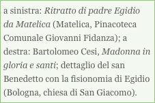 a sinistra: Ritratto di padre Egidio da Matelica (Matelica, Pinacoteca Comunale Giovanni Fidanza); a destra: Bartolomeo Cesi, Madonna in gloria e santi; dettaglio del san Benedetto con la fisionomia di Egidio (Bologna, chiesa di San Giacomo). 



a