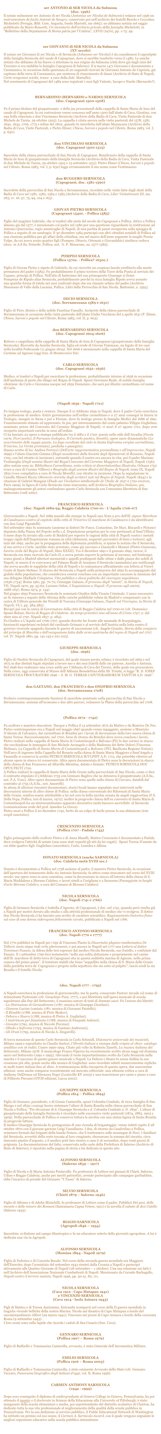 
ser ANTONIO di SER NICOLA da Sulmona
(doc. 1396)
Il notaio sulmonese ser Antonio di ser Nicola (Antonius ser Nicolai de Sulmonio) redasse nel 1396 un instrumentum de factis Antonii de Sangro, conservato poi nell’archivio dei fratelli Biordo e Ceccolino Michelotti (Perugia, Bibl. Com. Augusta, fondo Mariotti, ms 1665): ne abbiamo notizia nel saggio pubblicato da Mario Roncetti, Un inventario dell’archivio privato della famiglia Michelotti, in “Bollettino della Deputazione di Storia patria per l’Umbria”, LXVII (1970), pp. 1-75: 49.

 

ser GIOVANNI di SER NICOLA da Sulmona
(XV secolo)
Il notaio ser Giovanni di ser Nicola o di Sernicola (Iohannes ser Nicolai) è da considerarsi il capostipite della famiglia Sernicola del casale di Capograssi, dove si sarebbe trasferito verso il 1480. Le uniche notizie che abbiamo di lui finora ci attestano la sua origine da Sulmona (città dove già dagli inizi del Trecento si era stabilita la famiglia Capograssi di Salerno). Il 9 marzo 1471 Giovanni è documentato a Caramanico, in occasione della quietanza di 20 augustali ricevuti da Giovanni Antonio de Capriata, già capitano della terra di Caramanico, per sentenza di risarcimento di danni (Archivio di Stato di Napoli, Carte aragonesi sciolte, trascr. a cura della dott. Martullo). 
Nel censimento di Capograssi del 1489 sono registrati i suoi figli Valente, Iacopo e Nardo (Bernardo?). 



BERNARDINO (BERNARDO o NARDO) SERNICOLA 
(doc. Capograssi 1500-1508)

Fu il primo titolare del giuspatronato  e dello jus presentandi della cappella di Santa Maria de Iesu del casale di Capograssi, la cui costruzione venne concessa nell’anno 1500 dall’abate di Cava, Giustino, con una bolla rilasciata a don Vincimano Sernicola (Archivio della Badia di Cava, Visita Pastorale di don Michele de Tarsia, 29 ottobre 1505). La cappella è citata ancora nelle visite pastorali del 1578, 1581, 1630, 1634, 1706, 1775 e infine del 1802, quando fu interdetta dall'abate Mazzacane (Archivio della Badia di Cava, Visite Pastorali, e Pietro Ebner, Chiesa, baroni e popolo nel Cilento, Roma 1983, vol. I, p. 630). 


don VINCIMANO SERNICOLA 
(doc. Capograssi 1500-1515)

Sacerdote della chiesa parrocchiale di San Nicola di Capograssi. Beneficiario della cappella di Santa Maria de Iesu di giuspatronato della famiglia Sernicola (Archivio della Badia di Cava, Visita Pastorale di don Michele de Tarsia, 29 ottobre 1505 e 13 settembre 1515). Pietro Ebner (Chiesa, baroni e popolo nel Cilento, Roma 1983, vol. I, p. 630) legge erroneamente il suo nome come Ventimanno.


don RUGGERO SERNICOLA 
(Capograssi, doc. 1581-1590)

Sacerdote della parrocchia di San Nicola a Serramezzana, ricordato nelle visite fatte dagli abati della Badia di Cava nel 1581, 1582, 1584 e 1585 (Archivio della Badia di Cava, Liber Visitationum III, ms. 263, cc. 16, 47, 75, 94, 104 e 163) .


GIOVAN PIETRO SERNICOLA 
(Capograssi 1540c. - Pollica 1585)

Figlio del magister Gabriele, che si trasferì alla metà del secolo da Capograssi a Pollica. Attivo a Pollica almeno già dal 1577, è menzionato col padre nel 1580 per una questione riguardante la restituzione ad Antonio Quarracino, regio ammiraglio di Napoli, di una partita di panni recuperata sulla spiaggia di Pollica a seguito di un naufragio. Il 30 dicembre 1584 partecipò con altri cittadini notabili di Pollica ad una riunione pubblica per gli affari della cittadina; ma nel marzo dell'anno seguente la moglie Porzia Volpe, da cui aveva avuto quattro figli (Pompeo, Ottavio, Ortensio e Giovanfabio) risultava vedova (docc. in A.S.Sa, Notarile, Pollica, not.  G. P. Masarone, aa. 1577-1585).


POMPEO SERNICOLA 
(Pollica 1570c. - Pollica? 1630c.)

Figlio di Giovan Pietro e nipote di Gabriele, da cui ricevette un cospicuo lascito ereditario alla morte prematura del padre (1585). Fu probabilmente il primo torriero della Torre della Punta al servizio dei Capano, principi di Pollica. Nell'atto di battesimo del suo primogenito Giuseppe si firmò 
Pompeius de Ripulo alias Sernicola, probabilmente perché la ricca famiglia Ripolo aveva assunto 
una qualche forma di tutela nei suoi confronti dopo che era rimasto orfano del padre (Archivio Diocesano di Vallo della Lucania, Pollica, Libri della Parrocchia di San Nicola, Battesimi, a. 1595).


DECIO SERNICOLA 
(doc. Serramezzana 1589 e 1631)

Figlio di Pirro Aloisio e della nobile Faustina Vassallo. Arciprete della chiesa parrocchiale di Serramezzana in occasione della visita pastorale dell'abate Giulio Vecchioni del 5 aprile 1631 (P. Ebner, Chiesa, baroni e popolo nel Cilento, Roma 1983, vol. II, p. 603).


don BERNARDINO SERNICOLA 
(doc. Capograssi 1604-1606)

Rettore e cappellano della cappella di Santa Maria de Iesu di Capograssi (giuspatronato della famiglia Sernicola). Ricevette da Aurelia Sernicola, figlia ed erede di Giovan Tommaso, un legato di tre case nella località Pedecasale (11 giugno 1604). Nel 1606 è menzionato nella cappella di Santa Maria del Carmine ad Agnone (oggi fraz. di Montecorice SA).


CARLO SERNICOLA 
(doc. Capograssi 1652–1656)

Medico, si trasferì a Napoli per esercitare la professione, probabilmente intorno al 1656 in occasione dell'epidemia di peste che dilagò nel Regno di Napoli. Sposò Giovanna Reale, di nobile famiglia cilentana: da Carlo e Giovanna nacque nel 1659 Domenico, che sarà poi illustre carmelitano col nome di Carlo.


DOMENICO SERNICOLA = p. m. CARLO SERNICOLA OCarm 
(Napoli 1659 - Napoli 1721)

Fu insigne teologo, poeta e oratore. Nacque il 21 febbraio 1659 in Napoli, dove il padre Carlo esercitava la professione di medico. Entrò giovanissimo nell’ordine carmelitano e a 27 anni conseguì la laurea in Teologia; insegnò in Siena e poi a Firenze, dove fu teologo presso la famiglia Medici dal 1686 al 1691. Unanimemente stimato ed apprezzato, fu poi, per interessamento del conte palatino Filippo Guglielmo, nominato priore del Convento del Carmine Maggiore di Napoli; vi morì il 27 agosto 1721, dopo aver ricoperto importanti cariche in seno all’ordine.
Ci ha lasciato 23 opere a stampa pubblicate tra il 1682 e il 1720: poesie nello stile dell’Arcadia (Poesie varie, Fiori poetici, Il Parnasso teologico, Il Carmelo poetico, Sonetti), opere sacre drammatiche (Lo scovrimento delle saggie pazzie, La fuga occultata dal cielo in Santa Eufrosina vergine carmelitana, Il Garino, La Verità premiata), prediche e panegirici.
Hanno scritto di lui: Andrea Perrucci (Dell'arte rappresentativa premeditata e all'improvviso, Napoli 1699) e l’abate Giacinto Gimma (Elogii accademici della Società degli Spensierati di Rossano, Napoli 1703, con bel ritratto in incisione), entrambi quando il nostro era ancora in vita; poi il padre Mariano Ventimiglia (Degli uomini illustri del Regal Convento del Carmine Maggiore di Napoli, Napoli 1756); altre notizie sono in: Bibliotheca Carmelitana, notis criticis et dissertationibus illustrata, Orleans 1752 (voce a cura di Cosimo Villiers) e Biografia degli uomini illustri del Regno di Napoli, tomo IX, Napoli 1822 (voce compilativa a cura di Nicola Morelli), con ritratto in incisione. Dopo la segnalazione in Camillo Minieri Riccio (Memorie storiche degli scrittori nati nel Regno di Napoli, Napoli 1844) e la citazione di Gabriel Maugain (Étude sur l'évolution intellectuelle de l'Italie de 1657 à 1750 environ, Paris 1909), la figura di Carlo Sernicola viene trascurata; nell’Archivio Biografico Italiano, poi, malauguratamente gli autori confondono questo Carlo Sernicola con l’omonimo librettista di fine Settecento (vedi sotto).


FRANCESCO SERNICOLA 
(doc. Napoli 1689-94; Reggio Calabria 1700-01 - L’Aquila 1706-07)

Giureconsulto a Napoli. Nel 1689 mandò alle stampe in Napoli una Nota a pro dell’ill. signor Marchese di Casalnuovo contro al capitolo della città di Tricarico (il marchese di Casalnuovo è da identificarsi con don Luigi Pignatelli). 
Nel settembre 1691 fu nominato (assieme ai dottori De Fusco, Costantino, De Mari, Biscardi e Pistone) deputato della Piazza del Popolo nella c.d. Deputazione perpetua per le cose pertinenti al Sant’Uffizio; il mese dopo fu inviato alla corte di Madrid per esporre le ragioni della città di Napoli contro i metodi troppo rigidi dell’Inquisizione romana in città (delazioni, sequestri preventivi di beni e torture); agli inizi del 1692, anche per la propaganza della diplomazia pontificia, si sparse la notizia che il Sernicola, al suo arrivo a Corte, sarebbe stato arrestato, come già successo a Giannelli e Manuzi (Pietro Giannone, Istoria civile del Regno di Napoli, libro XXXII). Tra il dicembre 1691 e il gennaio 1692, invece, il Sernicola era stato ricevuto da Carlo II, e aveva potuto esporre la petizione al sovrano; nel frattempo erano giunti a Madrid ulteriori memoriali e appelli predisposti dalle ottine e dalle piazze dei nobili di Napoli; in marzo il re convocava nel Palazzo Reale di Aranjuez il Sernicola (ammalato) per notificargli che aveva accolto le suppliche della città di Napoli e lo comunicava ufficialmente con lettera al Viceré Conte di Santo Stefano. Il ritorno del Sernicola a Napoli nella primavera del 1692 fu accompagnato dal giubilo della popolazione, che considerava essersi conclusa con un importante successo la missione del suo delegato (Raffaele Colapietra, Vita pubblica e classi politiche del viceregno napoletano (1656-1734), Roma 1961, pp. 70-72; Giuseppe Galasso, Il processo degli “ateisti”, in Storia di Napoli, VII, Napoli 1970, pp. 55-62; Luciano Osbat, L'Inquisizione a Napoli: Il processo agli ateisti, 1688-1697, Roma 1974, p. 134). 
Nel giugno 1693 Francesco Sernicola fu nominato Giudice della Vicaria Criminale. L’anno successivo ne fu rimosso a seguito della riforma delle cariche pubbliche voluta da Madrid e compensato con la carica di Uditore generale dei Presidî di Toscana (Giuseppe Galasso, Napoli nel Viceregno, in Storia di Napoli, VI/1, pp. 384-385). 
Ricoprì poi con la carica di Governatore della città di Reggio Calabria nel 1700-01 (cfr. Domenico Spanò-Bolani, Storia di Reggio di Calabria: da tempi primitivi sino all'anno di Cristo 1797, 2: dal 1600 sino al 1797. Napoli 1857. p. 284).
Fu Giudice a L'Aquila nel 1706-1707, quando dovette far fronte alle masnade di Scarpaleggia, fuoriusciti napoletani reclutati dal cardinale Grimani e al servizio dell'Austria nella lotta contro il governo vicereale spagnolo durante le guerre di successione (cfr. Angelo Granito, Storia della congiura del principe di Macchia e dell'occupazione fatta dalle armi austriache del regno di Napoli nel 1707, vol. IV. Napoli 1861, pp. 141-143 e 221-223).


GIUSEPPE SERNICOLA 
(doc. 1696)

Figlio di Onofrio Sernicola di Capograssi, del quale rimase presto orfano; è ricordato nel 1665 e nel 1675 in due distinti legati stipulati a favore suo e dei suoi fratelli dalle zie paterne, Aurelia e Antonia. Nel 1696 fece realizzare una croce astile per l’Abbazia di Cava dei Tirreni, della quale era procuratore. Nella croce, oggi conservata al Museo dell’Abbazia Benedettina della SS. Trinità, si legge “R. D. IOSEF SERNICOLA PROCURATORE 1696 – S. M. G. TERRAE CAPUTGRASSORUM TANTUM A.D. 1696”.


don GAETANO, don FRANCESCO e don ONOFRIO SERNICOLA 
(doc. Serramezzana 1708)

Svolsero contemporaneamente funzioni di sacerdote assistente nella parrocchia di San Nicola a Serramezzana: assieme all’economo e due altri parroci, redassero la Platea della parrocchia nel 1708.


PIETRO SERNICOLA 
(Pollica 1672 - 1742)

Fu scultore e maestro stuccatore. Nacque a Pollica il 13 settembre 1672 da Matteo e da Beatrice De Feo. Pietro venticinquenne era a Napoli nel maggio 1697 quando venne ingaggiato, assieme a Maurizio D’Alessio di Calvanico, dai carmelitani di Brindisi per i lavori di decorazione della loro nuova chiesa di Santa Teresa. Successivamente, nel 1700, forse di ritorno da Brindisi dove aveva concluso i lavori, Pietro realizzò nella cappella di Santa Maria di Costantinopoli a Balvano (PZ) le due cornici in stucco che racchiudono le immagini di San Michele Arcangelo e della Madonna dei Sette Dolori (Vincenza Molinari, La Cappella di Santa Maria di Costantinopoli a Balvano (PZ), Basilicata Regione Notizie).
Nell'arco di ingresso della Cappella del Rosario nella chiesa di Santa Maria Maggiore a Sant'Angelo a Fasanella si conserva la scritta PETRUS SERNICOLA SCULPSIT A.D. 1712, che potrebbe riferirsi ad alcune opere in stucco ivi conservate. Altra opera documentata di Pietro sono le decorazioni in stucco della chiesa di San Francesco ad Altavilla Silentina, datate e firmate: PETRUS SORNICOLA HOC OPUS FECIT 1720.
A Pollica realizzò la cappella di Santa Maria delle Grazie nella parrocchiale di San Nicola, come ci dice il contratto stipulato il 5 febbraio 1733 con Gennaro Baglivo che ne deteneva il giuspatronato (A.S.Sa., not. P.A. Voso). Altre opere documentate di Pietro sono quelle nella chiesa di Cuccaro, databili dal contratto al 1735 (A.S.Sa., not. Amorelli).
In attesa di ulteriori riscontri documentari, storici locali hanno segnalato suoi interventi nelle decorazioni interne di altre chiese di Pollica: nella chiesa conventuale dei Riformati di Santa Maria delle Grazie, sembra essere attribuibile a lui nel coro la bella nicchia ornata da angeli reggicortina (F.S. Della Pepa, Pollica, tesi di laurea, 1972); inoltre la pregevole chiesa dell’ex convento di Santa Maria di Costantinopoli ha un interessantissimo apparato decorativo tardo barocco ascrivibile  al Sarnicola (comunicazione orale del prof. Amedeo La Greca). 
Pietro morì a Pollica il 20 dicembre 1742, ferito da un colpo di fucile presso la sua abitazione (ictu scopli sauciatus).


CRESCENZIO SERNICOLA 
(Pollica 1707 - Padula 1743)

Figlio primogenito dello scultore Pietro e di Anna Maselli, Matteo Crescenzio è documentato a Padula dove svolgeva l’attività di notaio (non sono stati reperiti gli atti da lui rogati).  Sposò Teresa D’amato da cui ebbe quattro figli: Guglielmo (sacerdote), Carlo, Leandra e Albina. 


DONATO SERNICOLA (anche SARNICOLA)
(doc. Calabria metà XVIII sec.)

Donato è documentato a Pollica nel 1738 assieme al padre, il maestro Pietro Sarnicola, in occasione dell’apertura del testamento dello zio Antonio Sarnicola; fu attivo come stuccatore nel corso del XVIII secolo: sue opere sono in area cosentina, come la decorazione in stucco all’interno della chiesa di S. Maria Maddalena a Morano Calabro, e lavori simili a Corigliano e a Saracena (Passeggiate in luoghi d'arte Morano Calabro, a cura del Comune di Morano Calabro).


NICOLA SERNICOLA 
(doc. Napoli 1741 e 1766)

Figlio di Gennaro Sernicola e Isabella d’Agresto, di Capograssi, è doc. nel 1741, quando però risulta già a Napoli per motivi dovuto allo studio o alla attività professionale di medico che vi svolgeva. Il dottor don Nicola Sernicola ci ha lasciato uno scritto di carattere scientifico: Ragionamento historico fisico sul caso di una donna siderogona felicemente curata, pubblicato a Napoli nel 1766.


FRANCESCO ANTONIO SERNICOLA 
(doc. Napoli 1770 e 1777)

Nel 1770 pubblicò in Napoli per i tipi di Vincenzo Flauto la Dissertatio physico-mathematica De Telluris motu atque inde ortis phenomenis, e poi ancora in Napoli nel 1777 una Lettera al dottor Tommaso Fasano, in difesa delle tesi espresse dal medico Nicola Sernicola, suo fratello, e confutate dal Fasano. Il 1 settembre 1790 fece testamento “nella sua solita abitazione e propriamente nel casino dell’ill. marchese di detta terra di Capograssi sita in questa suddetta marina di Agnone, nella prima camera del primo piano”. Il testatore stabilì che fosse "seppellito nella chiesa di S. Maria delle Grazie della predetta terra de’ Capograssi e proprio nella sepoltura che sta sotto al pulpito"; lasciò eredi la zia Rosalia e il fratello Nicola.


CARLO SERNICOLA 
(doc. Napoli 1777 - 1795) 

A Napoli esercitava la professione di giureconsulto, ma fu poeta, consacrato Pastore Arcade col nome di Arimedonte Parteniate (cfr. Gioachino Pizzi, 1777), e poi librettista nell’opera musicale di scuola napoletana alla fine del Settecento, il massimo autore di testi di drammi sacri. Fu l'autore dei libretti:
- La Distruzione di Gerusalemme (1787, musica di Giuseppe Giordani),
- Giunone Lucina (cantata 1787, musica di Giovanni Paisiello),
- Il Rinaldo (1788, musica di Piotr Skokov),
- Debora e Sisara (1788, musica di Pietro A. Guglielmi),
- I matrimoni per fanatismo (1788, musica di Pasquale Anfossi),
- Gionata (1792, musica di Niccolò Piccinni)
- Olindo e Sofronia (1793, musica di Gaetano Andreozzi),
- Gli Orazi (1795, musica di Nicola A. Zingarelli).

Si trova menzione di questo Carlo Sernicola in Carlo Schmidl, Dizionario universale dei musicisti, Milano 1929 e soprattutto in Claudio Sartori, I libretti italiani a stampa dalle origini al 1800: catalogo analitico con 16 indici, Cuneo 1990-1994. Citato più volte in Roberto Zanetti, La musica italiana del Settecento, Milano 1978. Il musicologo Franco Piperno ha recentemente scritto alcun saggi sul dramma sacro nel Settecento (1991 e 1993), rilevando il ruolo importantissimo svolto da Carlo Sernicola nella nascita e il successo di questo genere musicale a Napoli. La Debora e Sisara fu senza dubbio la sua creazione più alta, grazie anche alla musica di Guglielmi: sono ricordate infatti numerosissime repliche in molti teatri italiani fino al 1820. A testimonianza della riscoperta di questa opera, due nuovissime edizioni  sono anche comparse recentemente sul mercato editoriale: una edizione critica a cura di Anthony DelDonna ed Eleonora Negri (Louisville KY 2003) e una trascrizione per canto e piano a cura di Filiberto Pierami (OTOS edizioni, Lucca 2002). 


GIUSEPPE SERNICOLA
 (Pollica 1814 – Pollica 1894)

Figlio di Gennaro, possidente, e di Grazia Cantarella, sposò Colomba Cembalo, di ricca famiglia di San Mango e nel 1859 i coniugi fecero sistemare l’altare di Santa Rosalia nella chiesa parrocchiale di San Nicola a Pollica: “Per divozione di d. Giuseppe Sernicola e d. Colomba Cembalo a. D. 1859”. L’altare di giuspatronato della famiglia Sernicola è ricordato nelle successive visite pastorali (1874, 1883, 1903 e 1909). Nella parrocchiale di Pollica si conserva tuttora la nicchia con una statua lignea di Santa Rosalia di pregevole fattura. 
Il medico Giuseppe Sernicola fu protagonista di una vicenda di brigantaggio: venne infatti rapito il 28 ottobre 1870 con il giovane garzone Luigi Vassalluzzo. I due, di ritorno da Casalvelino a Pollica, vennnero fermati dai briganti della banda Notaro, che li trattennero sulle montagne di Novi. I familiari del Sernicola, avvertiti della sorte toccata al loro congiunto, sborsarono la somma del riscatto, circa duecento piastre d'argento, e il medico potè fare rientro a casa il 16 novembre, dopo venti giorni di prigionia. La documentazione del fatto, conservata nelle carte della Prefettura di Salerno (Archivio di Stato di Salerno), è riportata nella pagina di storia a lui dedicata in questo sito.


ALFONSO SERNICOLA 
(Salerno 1839 – 1917)

Figlio di Nicola e di Maria Antonia Pentavalle. Fu professore di Lettere nei ginnasi di Chieti, Salerno, Udine e Reggio Calabria; anche per meriti patriottici, avendo partecipato alle campagne garibaldine, ebbe l’incarico di preside del Ginnasio “T.Tasso” di Salerno. 


SILVIO SERNICOLA 
(Chieti 1879 – Salerno 1946)

Figlio di Alfonso e di Adelia Minichilli, fu professore di Lettere come il padre. Pubblicò Dei pesi, delle monete e delle misure dei Romani (Santamaria Capua Vetere, 1911) e la novella Il sabato di don Catello (Salerno 1933).


 BIAGIO SARNICOLA 
(Agropoli 1846 – 1934)

Sacerdote; si distinse nel campo filantropico e fu un educatore solerte della gioventù agropolese. A lui è dedicata una via in Agropoli. 


ALFONSO SERNICOLA 
(Messina 1894 - Napoli 1979)

Figlio di Federico e di Concetta Bucalo. Nel corso della seconda guerra mondiale era Maggiore dell’Esercito; dopo l’armistizio del settembre 1943 rientrò dalla Croazia a Napoli e partecipò attivamente alle Quattro Giornate di Napoli (28 settembre – 1 ottobre). Una sua relazione sui fatti è nell’Archivio dell’Associazione Nazionale Combattenti di Napoli. Menzionato da Corrado Barbagallo, Napoli contro il terrore nazista, Napoli 1946, pp. 50-51, 82, 111.


NICOLA SERNICOLA 
(Cava 1912 - Capo Matapan 1941)
e VINCENZO SERNICOLA 
(Cava 1914 - Isola Asinara 1943)

Figli di Matteo e di Teresa Auriemma. Entrambi scomparsi nel corso della II guerra mondiale in tragiche vicende belliche della nostra Marina: Nicola nel disastro di Capo Matapan a bordo del cacciatorpediniere Alfieri (29 marzo 1941); Vincenzo nei pressi di Capo Asinara a bordo della corazzata Roma (9 settembre 1943).
I loro nomi sono sulla lapide che ricorda i caduti di San Cesario (fraz. Cava).


GENNARO SERNICOLA 
(Pollica 1907 – Roma 1979)

Figlio di Raffaello e Tommasina Cantarella, avvocato, è stato Generale dell’Aeronautica Militare.


EMILIO SERNICOLA 
(Pollica 1916 – Roma 2003)

Figlio di Raffaello e Tommasina Cantarella, è stato eminente Avvocato dello Stato (cfr. Gennaro Vaccaro, Panorama biografico degli italiani d'oggi, vol. II, Roma 1956).


CARMEN ANTHONY SARNICOLA 
(1942 - 1999)

Dopo aver conseguito il diploma di undergraduate al Geneva College in Geneva, Pennsylvania, ha poi ottenuto il master e il doctorate in Scienze della Educazione alla University of Pittsburgh; è stato insegnante della scuola elementare e media, poi soprintendente del distretto scolastico di Clairton, ha dedicato tutta la sua vita professionale al miglioramento della qualità della scuola pubblica in Pennsylvania. Per la sua dedizione al servizio pubblico, il Public Educational Network di Washington ha istituito un premio col suo nome, il Carmen A. Sarnicola Award, con il quale vengono segnalate le migliori esperienze educative nella scuola pubblica statunitense.
