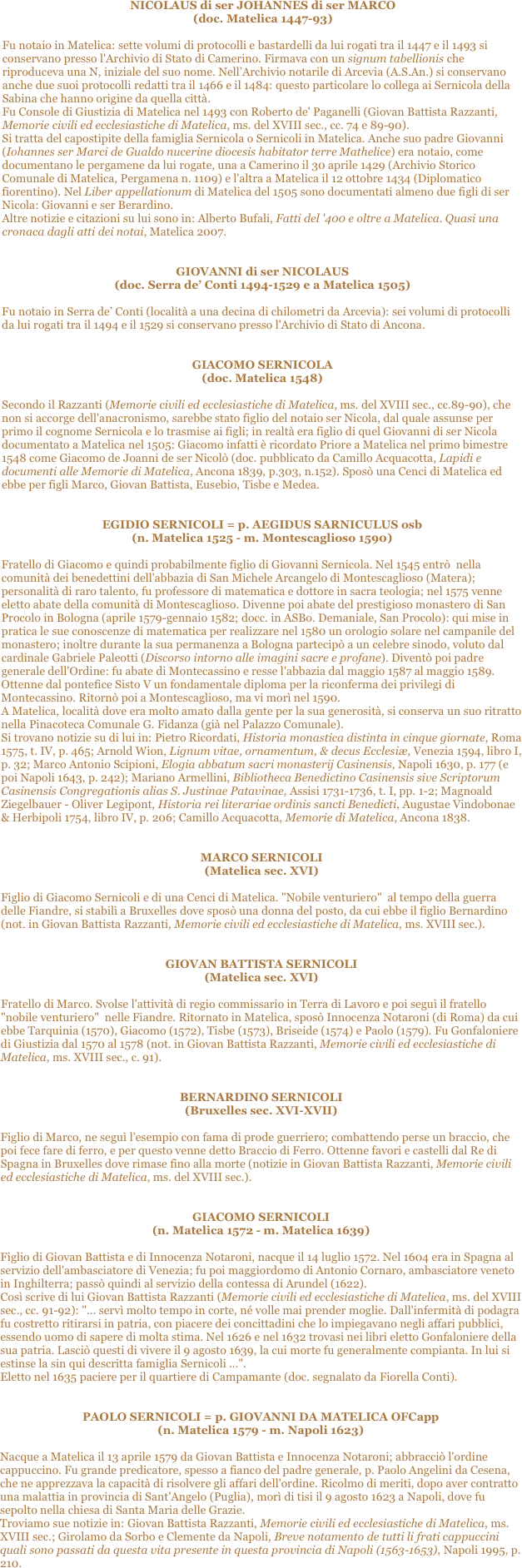 
NICOLAUS di ser JOHANNES di ser MARCO 
(doc. Matelica 1447-93) 

Fu notaio in Matelica: sette volumi di protocolli e bastardelli da lui rogati tra il 1447 e il 1493 si conservano presso l'Archivio di Stato di Camerino. Firmava con un signum tabellionis che riproduceva una N, iniziale del suo nome. Nell’Archivio notarile di Arcevia (A.S.An.) si conservano anche due suoi protocolli redatti tra il 1466 e il 1484: questo particolare lo collega ai Sernicola della Sabina che hanno origine da quella città. 
Fu Console di Giustizia di Matelica nel 1493 con Roberto de' Paganelli (Giovan Battista Razzanti, Memorie civili ed ecclesiastiche di Matelica, ms. del XVIII sec., cc. 74 e 89-90). 
Si tratta del capostipite della famiglia Sernicola o Sernicoli in Matelica. Anche suo padre Giovanni (Iohannes ser Marci de Gualdo nucerine diocesis habitator terre Mathelice) era notaio, come documentano le pergamene da lui rogate, una a Camerino il 30 aprile 1429 (Archivio Storico Comunale di Matelica, Pergamena n. 1109) e l'altra a Matelica il 12 ottobre 1434 (Diplomatico fiorentino). Nel Liber appellationum di Matelica del 1505 sono documentati almeno due figli di ser Nicola: Giovanni e ser Berardino. 
Altre notizie e citazioni su lui sono in: Alberto Bufali, Fatti del '400 e oltre a Matelica. Quasi una cronaca dagli atti dei notai, Matelica 2007.


GIOVANNI di ser NICOLAUS 
(doc. Serra de’ Conti 1494-1529 e a Matelica 1505)

Fu notaio in Serra de’ Conti (località a una decina di chilometri da Arcevia): sei volumi di protocolli da lui rogati tra il 1494 e il 1529 si conservano presso l'Archivio di Stato di Ancona. 


GIACOMO SERNICOLA 
(doc. Matelica 1548)

Secondo il Razzanti (Memorie civili ed ecclesiastiche di Matelica, ms. del XVIII sec., cc.89-90), che non si accorge dell'anacronismo, sarebbe stato figlio del notaio ser Nicola, dal quale assunse per primo il cognome Sernicola e lo trasmise ai figli; in realtà era figlio di quel Giovanni di ser Nicola documentato a Matelica nel 1505: Giacomo infatti è ricordato Priore a Matelica nel primo bimestre 1548 come Giacomo de Joanni de ser Nicolò (doc. pubblicato da Camillo Acquacotta, Lapidi e documenti alle Memorie di Matelica, Ancona 1839, p.303, n.152). Sposò una Cenci di Matelica ed ebbe per figli Marco, Giovan Battista, Eusebio, Tisbe e Medea.


EGIDIO SERNICOLI = p. AEGIDUS SARNICULUS osb 
(n. Matelica 1525 - m. Montescaglioso 1590)

Fratello di Giacomo e quindi probabilmente figlio di Giovanni Sernicola. Nel 1545 entrò  nella comunità dei benedettini dell'abbazia di San Michele Arcangelo di Montescaglioso (Matera); personalità di raro talento, fu professore di matematica e dottore in sacra teologia; nel 1575 venne eletto abate della comunità di Montescaglioso. Divenne poi abate del prestigioso monastero di San Procolo in Bologna (aprile 1579-gennaio 1582; docc. in ASBo. Demaniale, San Procolo): qui mise in pratica le sue conoscenze di matematica per realizzare nel 1580 un orologio solare nel campanile del monastero; inoltre durante la sua permanenza a Bologna partecipò a un celebre sinodo, voluto dal cardinale Gabriele Paleotti (Discorso intorno alle imagini sacre e profane). Diventò poi padre generale dell'Ordine: fu abate di Montecassino e resse l'abbazia dal maggio 1587 al maggio 1589. Ottenne dal pontefice Sisto V un fondamentale diploma per la riconferma dei privilegi di Montecassino. Ritornò poi a Montescaglioso, ma vi morì nel 1590.
A Matelica, località dove era molto amato dalla gente per la sua generosità, si conserva un suo ritratto nella Pinacoteca Comunale G. Fidanza (già nel Palazzo Comunale). 
Si trovano notizie su di lui in: Pietro Ricordati, Historia monastica distinta in cinque giornate, Roma 1575, t. IV, p. 465; Arnold Wion, Lignum vitae, ornamentum, & decus Ecclesiæ, Venezia 1594, libro I, p. 32; Marco Antonio Scipioni, Elogia abbatum sacri monasterij Casinensis, Napoli 1630, p. 177 (e poi Napoli 1643, p. 242); Mariano Armellini, Bibliotheca Benedictino Casinensis sive Scriptorum Casinensis Congregationis alias S. Justinae Patavinae, Assisi 1731-1736, t. I, pp. 1-2; Magnoald Ziegelbauer - Oliver Legipont, Historia rei literariae ordinis sancti Benedicti, Augustae Vindobonae & Herbipoli 1754, libro IV, p. 206; Camillo Acquacotta, Memorie di Matelica, Ancona 1838.


MARCO SERNICOLI 
(Matelica sec. XVI)

Figlio di Giacomo Sernicoli e di una Cenci di Matelica. "Nobile venturiero"  al tempo della guerra delle Fiandre, si stabilì a Bruxelles dove sposò una donna del posto, da cui ebbe il figlio Bernardino (not. in Giovan Battista Razzanti, Memorie civili ed ecclesiastiche di Matelica, ms. XVIII sec.).


GIOVAN BATTISTA SERNICOLI 
(Matelica sec. XVI)

Fratello di Marco. Svolse l'attività di regio commissario in Terra di Lavoro e poi seguì il fratello "nobile venturiero"  nelle Fiandre. Ritornato in Matelica, sposò Innocenza Notaroni (di Roma) da cui ebbe Tarquinia (1570), Giacomo (1572), Tisbe (1573), Briseide (1574) e Paolo (1579). Fu Gonfaloniere di Giustizia dal 1570 al 1578 (not. in Giovan Battista Razzanti, Memorie civili ed ecclesiastiche di Matelica, ms. XVIII sec., c. 91).


BERNARDINO SERNICOLI 
(Bruxelles sec. XVI-XVII)

Figlio di Marco, ne seguì l’esempio con fama di prode guerriero; combattendo perse un braccio, che poi fece fare di ferro, e per questo venne detto Braccio di Ferro. Ottenne favori e castelli dal Re di Spagna in Bruxelles dove rimase fino alla morte (notizie in Giovan Battista Razzanti, Memorie civili ed ecclesiastiche di Matelica, ms. del XVIII sec.).


GIACOMO SERNICOLI 
(n. Matelica 1572 - m. Matelica 1639)

Figlio di Giovan Battista e di Innocenza Notaroni, nacque il 14 luglio 1572. Nel 1604 era in Spagna al servizio dell'ambasciatore di Venezia; fu poi maggiordomo di Antonio Cornaro, ambasciatore veneto in Inghilterra; passò quindi al servizio della contessa di Arundel (1622). 
Così scrive di lui Giovan Battista Razzanti (Memorie civili ed ecclesiastiche di Matelica, ms. del XVIII sec., cc. 91-92): "... servì molto tempo in corte, né volle mai prender moglie. Dall'infermità di podagra fu costretto ritirarsi in patria, con piacere dei concittadini che lo impiegavano negli affari pubblici, essendo uomo di sapere di molta stima. Nel 1626 e nel 1632 trovasi nei libri eletto Gonfaloniere della sua patria. Lasciò questi di vivere il 9 agosto 1639, la cui morte fu generalmente compianta. In lui si estinse la sin qui descritta famiglia Sernicoli ...".
Eletto nel 1635 paciere per il quartiere di Campamante (doc. segnalato da Fiorella Conti).


PAOLO SERNICOLI = p. GIOVANNI DA MATELICA OFCapp 
(n. Matelica 1579 - m. Napoli 1623)

Nacque a Matelica il 13 aprile 1579 da Giovan Battista e Innocenza Notaroni; abbracciò l'ordine cappuccino. Fu grande predicatore, spesso a fianco del padre generale, p. Paolo Angelini da Cesena, che ne apprezzava la capacità di risolvere gli affari dell'ordine. Ricolmo di meriti, dopo aver contratto una malattia in provincia di Sant'Angelo (Puglia), morì di tisi il 9 agosto 1623 a Napoli, dove fu sepolto nella chiesa di Santa Maria delle Grazie. 
Troviamo sue notizie in: Giovan Battista Razzanti, Memorie civili ed ecclesiastiche di Matelica, ms. XVIII sec.; Girolamo da Sorbo e Clemente da Napoli, Breve notamento de tutti li frati cappuccini quali sono passati da questa vita presente in questa provincia di Napoli (1563-1653), Napoli 1995, p. 210. 

